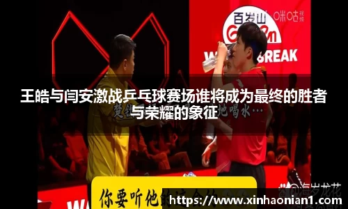 王皓与闫安激战乒乓球赛场谁将成为最终的胜者与荣耀的象征
